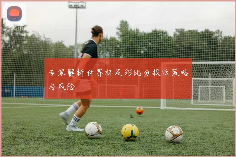专家解析世界杯足彩比分投注策略与风险