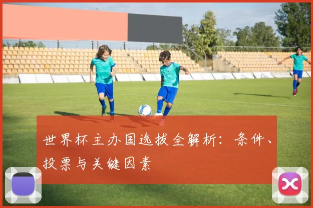世界杯主办国选拔全解析:条件、投票与关键因素