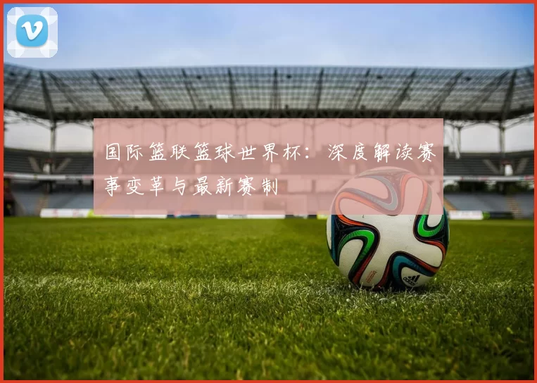 国际篮联篮球世界杯:深度解读赛事变革与最新赛制
