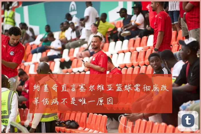 约基奇直言塞尔维亚篮球需彻底改革伤病不是唯一原因