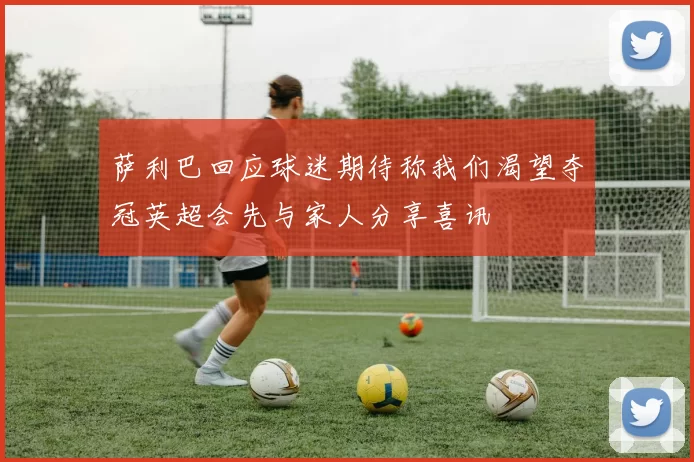 萨利巴回应球迷期待称我们渴望夺冠英超会先与家人分享喜讯