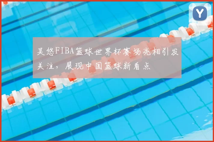 吴悠FIBA篮球世界杯赛场亮相引发关注,展现中国篮球新看点