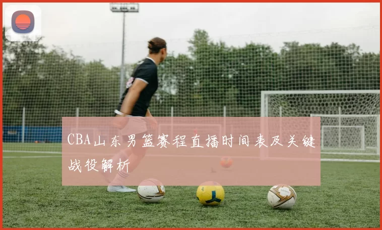 CBA山东男篮赛程直播时间表及关键战役解析