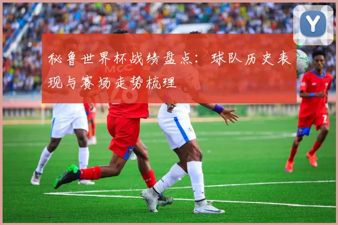 秘鲁世界杯战绩盘点:球队历史表现与赛场走势梳理