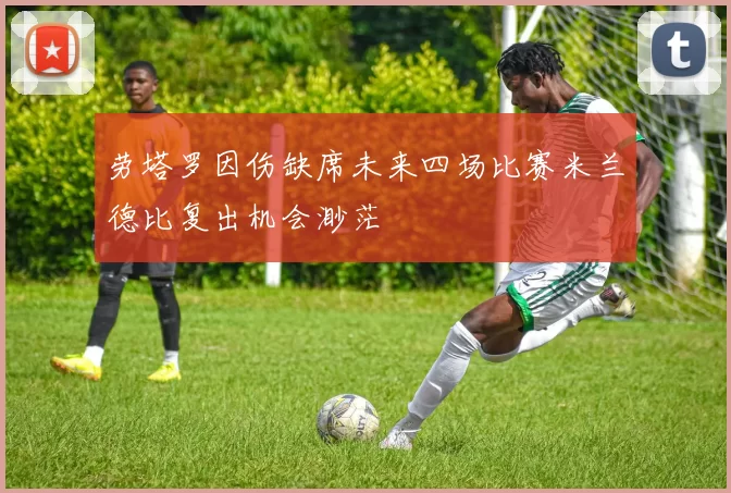 劳塔罗因伤缺席未来四场比赛米兰德比复出机会渺茫