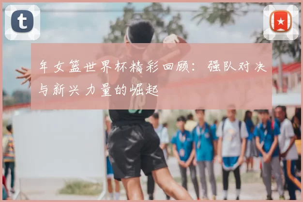 年女篮世界杯精彩回顾：强队对决与新兴力量的崛起