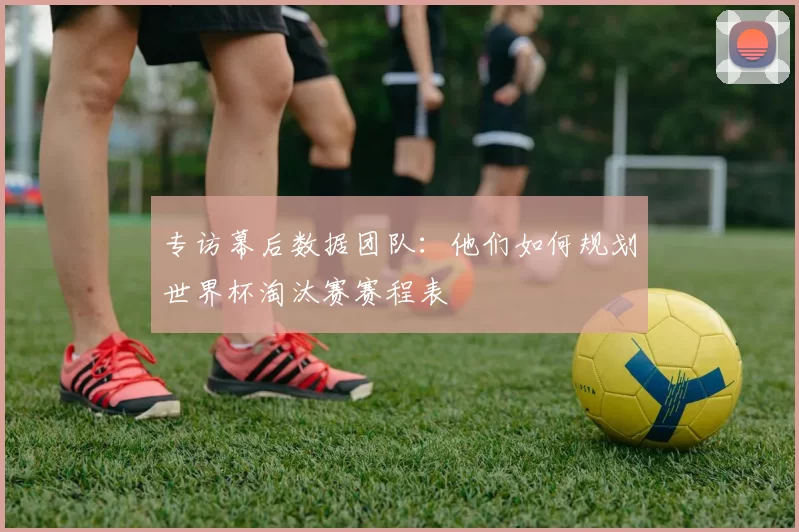 专访幕后数据团队：他们如何规划世界杯淘汰赛赛程表