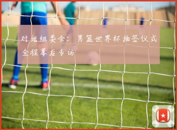 对话组委会：男篮世界杯抽签仪式全程幕后专访