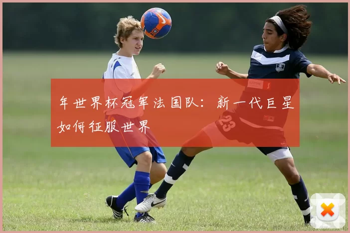 年世界杯冠军法国队：新一代巨星如何征服世界