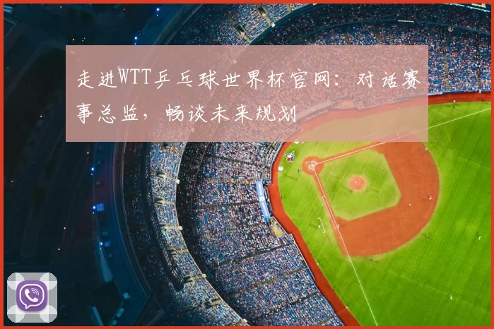 走进WTT乒乓球世界杯官网：对话赛事总监，畅谈未来规划