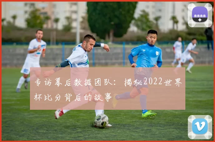 专访幕后数据团队：揭秘2022世界杯比分背后的故事