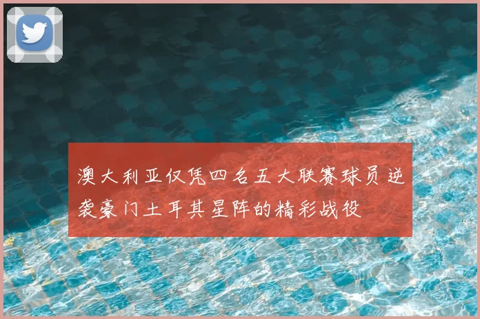 澳大利亚仅凭四名五大联赛球员逆袭豪门土耳其星阵的精彩战役