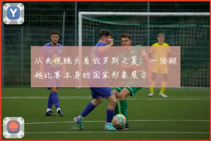 从央视镜头看俄罗斯之夏：一场超越比赛本身的国家形象展示