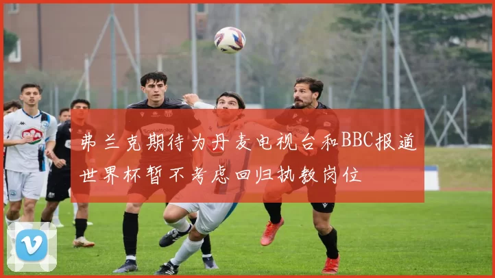 弗兰克期待为丹麦电视台和BBC报道世界杯暂不考虑回归执教岗位