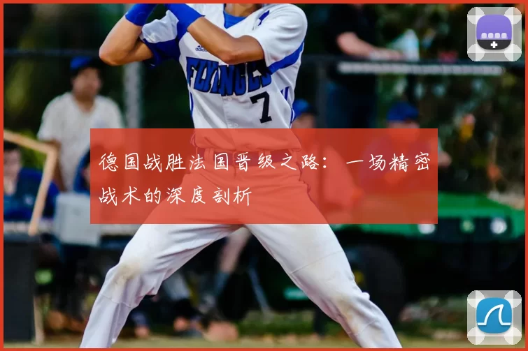 德国战胜法国晋级之路:一场精密战术的深度剖析