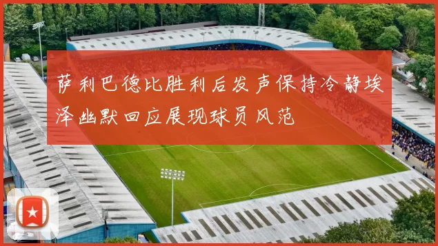 萨利巴德比胜利后发声保持冷静埃泽幽默回应展现球员风范