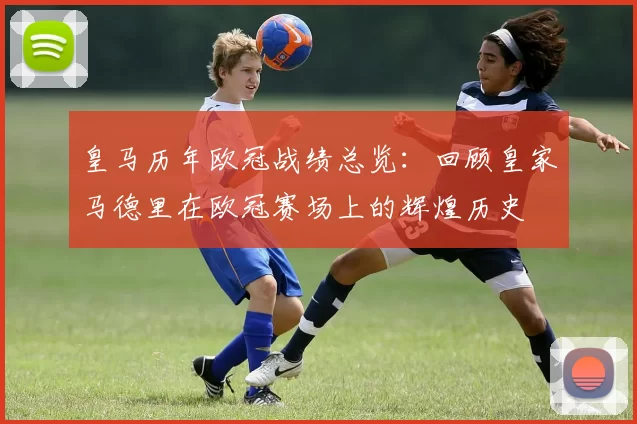 皇马历年欧冠战绩总览：回顾皇家马德里在欧冠赛场上的辉煌历史