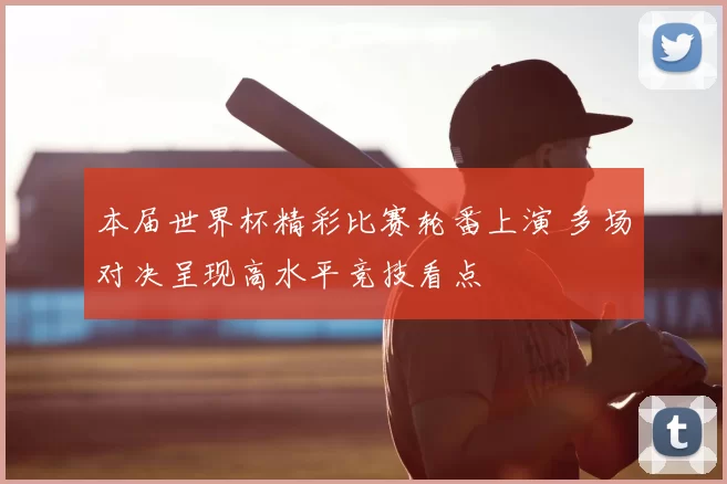 本届世界杯精彩比赛轮番上演 多场对决呈现高水平竞技看点
