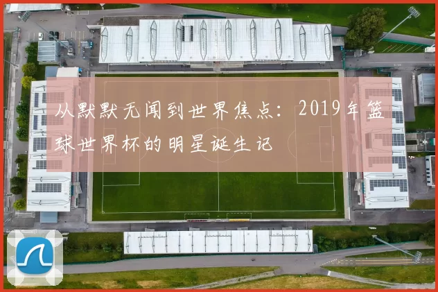 从默默无闻到世界焦点：2019年篮球世界杯的明星诞生记
