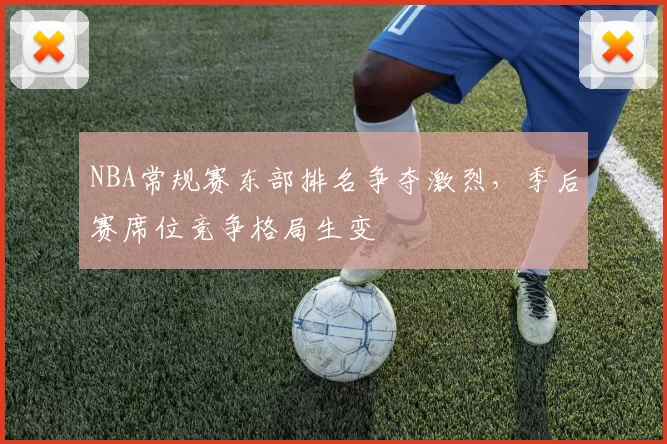 NBA常规赛东部排名争夺激烈,季后赛席位竞争格局生变