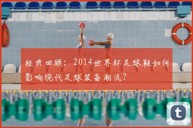 经典回顾:2014世界杯足球鞋如何影响现代足球装备潮流?