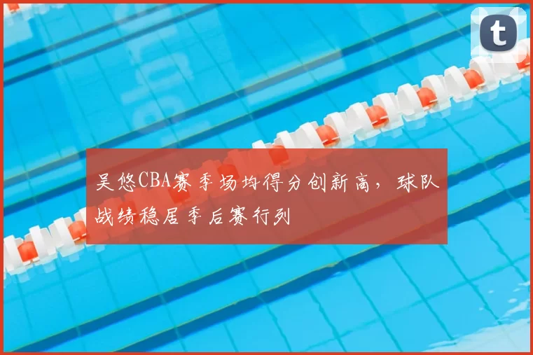 吴悠CBA赛季场均得分创新高，球队战绩稳居季后赛行列