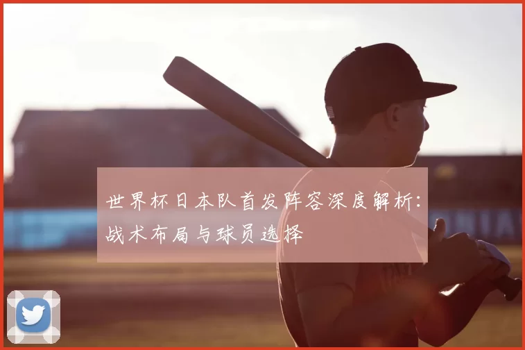 世界杯日本队首发阵容深度解析：战术布局与球员选择