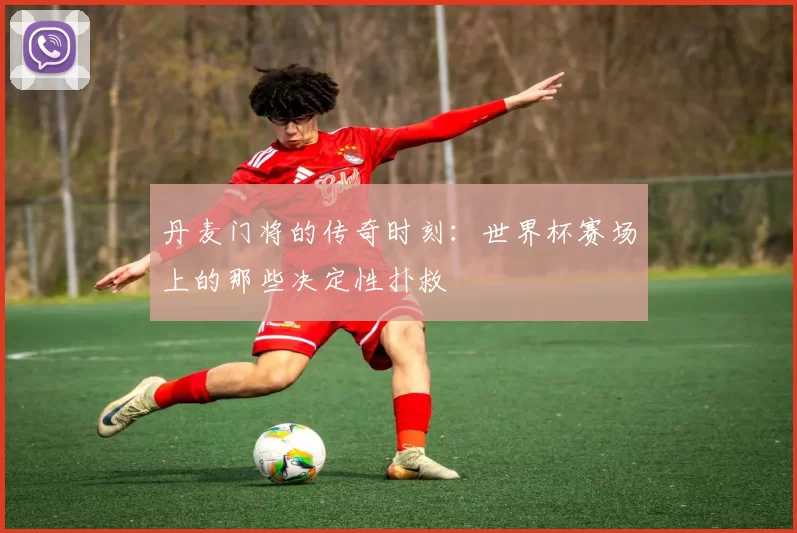 丹麦门将的传奇时刻：世界杯赛场上的那些决定性扑救