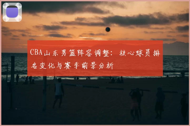 CBA山东男篮阵容调整：核心球员排名变化与赛季前景分析