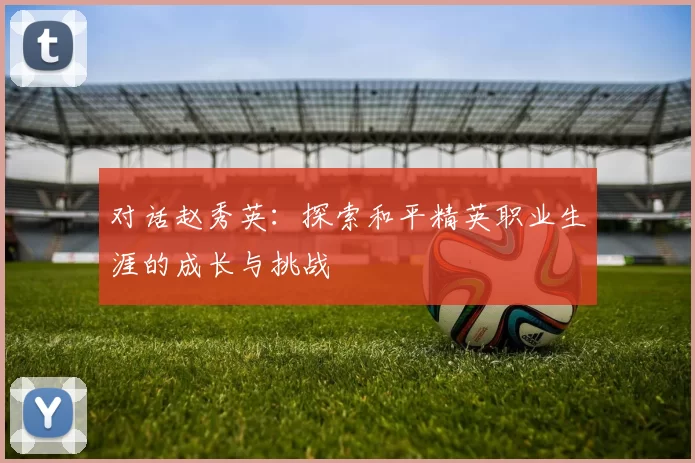 对话赵秀英：探索和平精英职业生涯的成长与挑战
