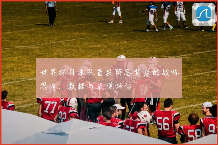 世界杯日本队首发阵容背后的战略思考：数据与表现评估