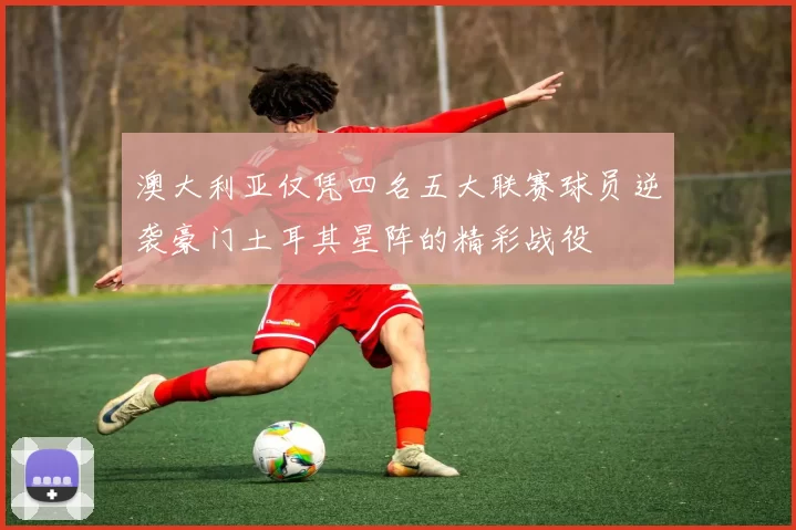 澳大利亚仅凭四名五大联赛球员逆袭豪门土耳其星阵的精彩战役