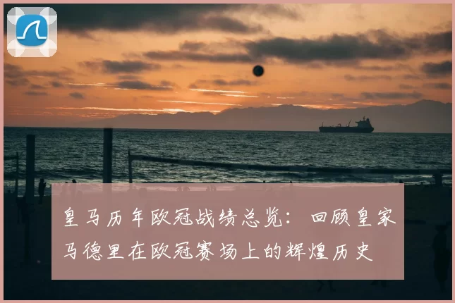 皇马历年欧冠战绩总览：回顾皇家马德里在欧冠赛场上的辉煌历史