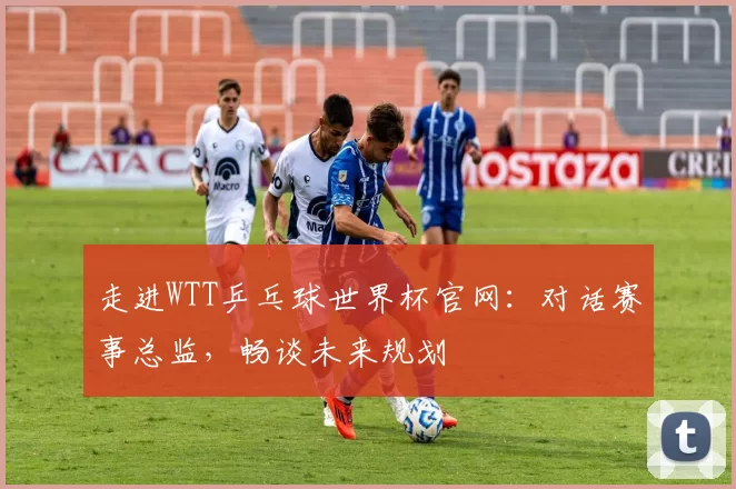 走进WTT乒乓球世界杯官网：对话赛事总监，畅谈未来规划