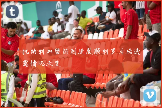 托纳利加盟热刺进展顺利罗马诺透露情况未变