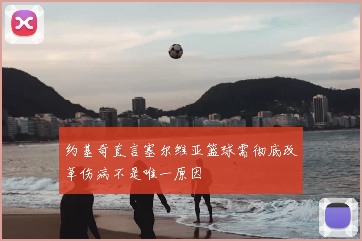 约基奇直言塞尔维亚篮球需彻底改革伤病不是唯一原因