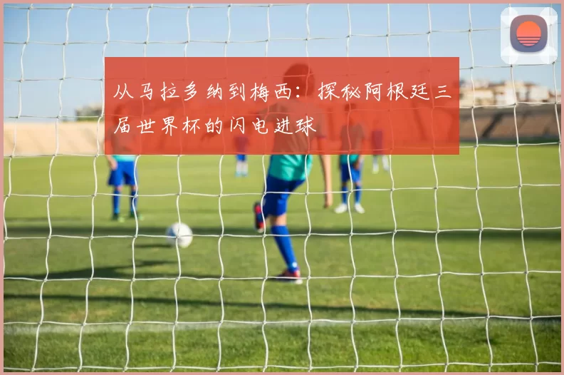 从马拉多纳到梅西:探秘阿根廷三届世界杯的闪电进球