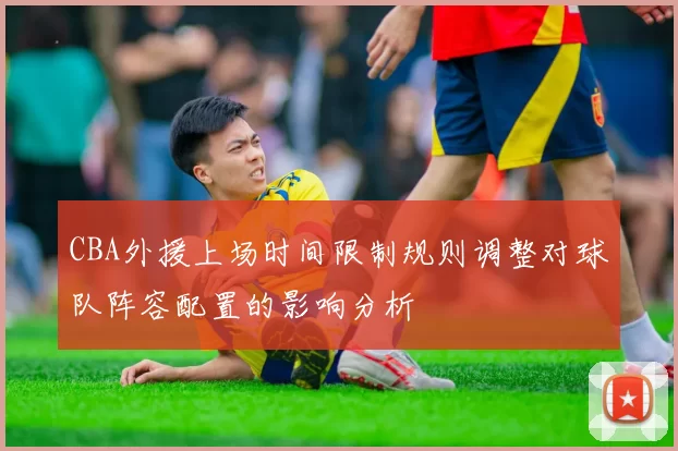 CBA外援上场时间限制规则调整对球队阵容配置的影响分析