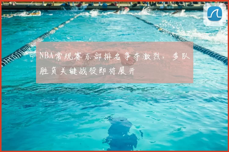 NBA常规赛东部排名争夺激烈，多队胜负关键战役即将展开