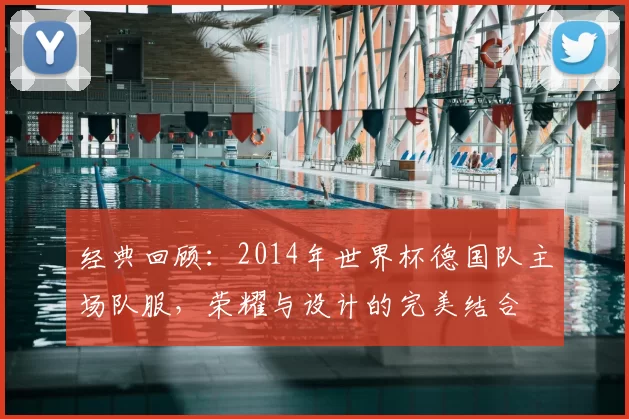 经典回顾：2014年世界杯德国队主场队服，荣耀与设计的完美结合