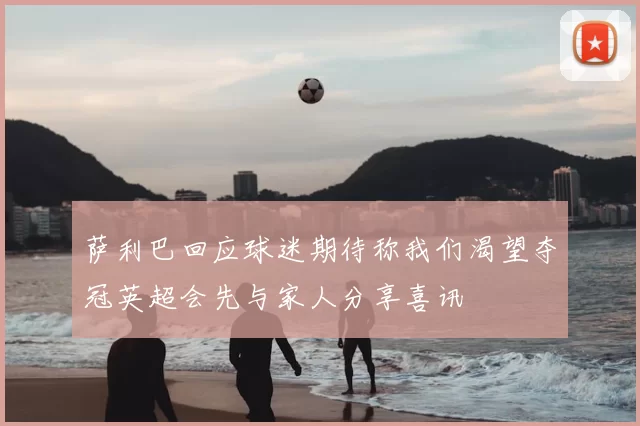 萨利巴回应球迷期待称我们渴望夺冠英超会先与家人分享喜讯