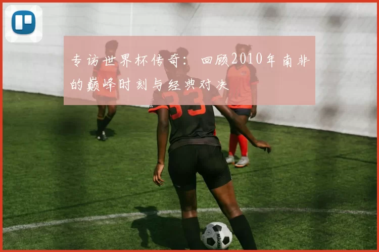 专访世界杯传奇：回顾2010年南非的巅峰时刻与经典对决