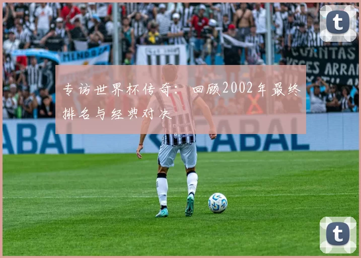 专访世界杯传奇:回顾2002年最终排名与经典对决