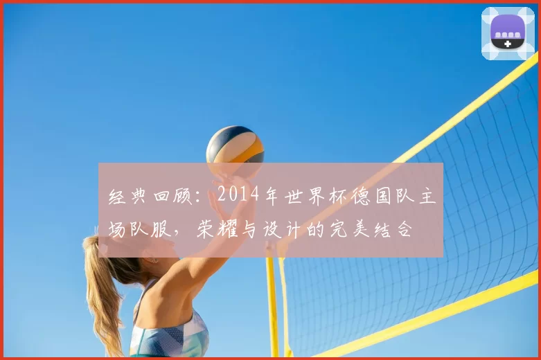 经典回顾：2014年世界杯德国队主场队服，荣耀与设计的完美结合