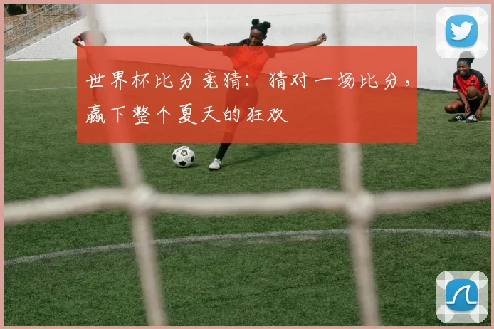 世界杯比分竞猜：猜对一场比分，赢下整个夏天的狂欢