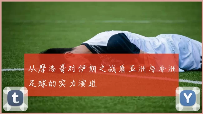 从摩洛哥对伊朗之战看亚洲与非洲足球的实力演进