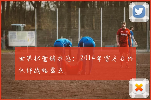 世界杯营销典范：2014年官方合作伙伴战略盘点