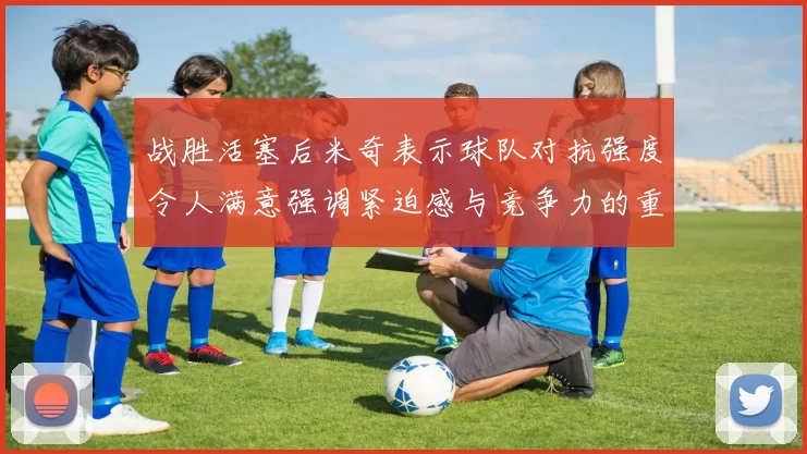 战胜活塞后米奇表示球队对抗强度令人满意强调紧迫感与竞争力的重要性