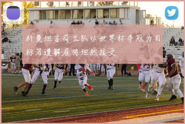 科曼坦言荷兰队以世界杯夺冠为目标若遭解雇将坦然接受