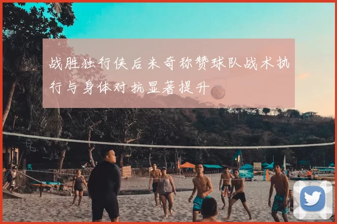战胜独行侠后米奇称赞球队战术执行与身体对抗显著提升